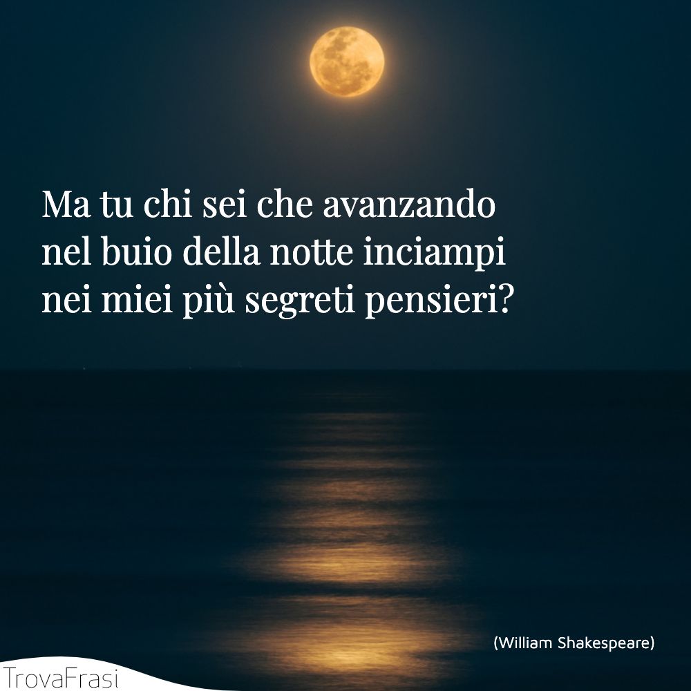 Ma tu chi sei che avanzando nel buio della notte inciampi nei miei più segreti pensieri?